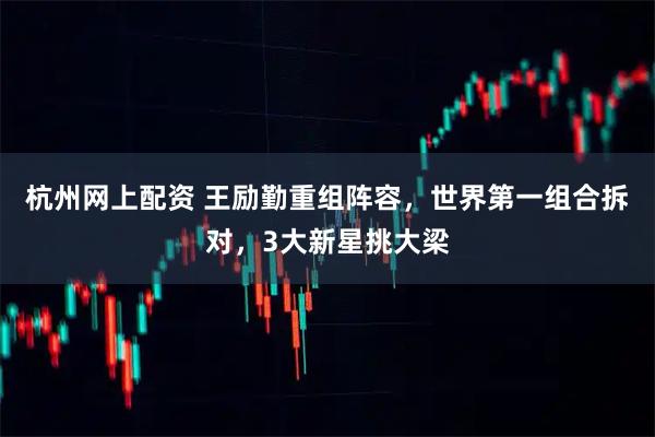 杭州网上配资 王励勤重组阵容，世界第一组合拆对，3大新星挑大梁