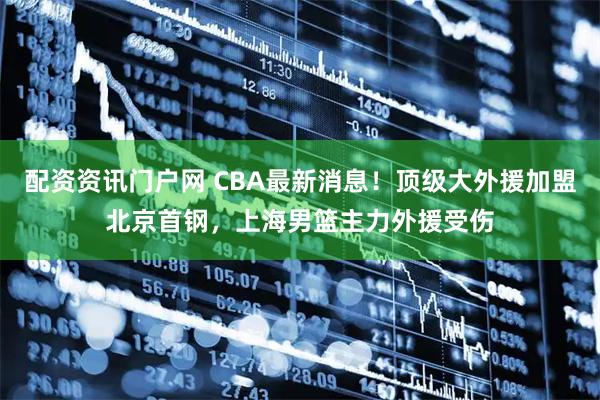 配资资讯门户网 CBA最新消息！顶级大外援加盟北京首钢，上海男篮主力外援受伤