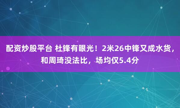 配资炒股平台 杜锋有眼光！2米26中锋又成水货，和周琦没法比，场均仅5.4分