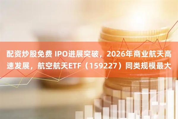配资炒股免费 IPO进展突破，2026年商业航天高速发展，航空航天ETF（159227）同类规模最大