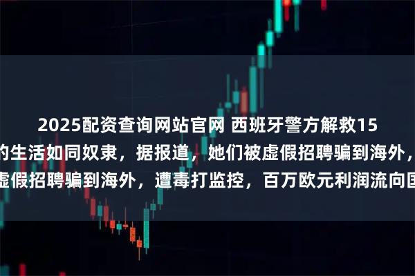 2025配资查询网站官网 西班牙警方解救15名被骗中国女性，她们的生活如同奴隶，据报道，她们被虚假招聘骗到海外，遭毒打监控，百万欧元利润流向国内账户