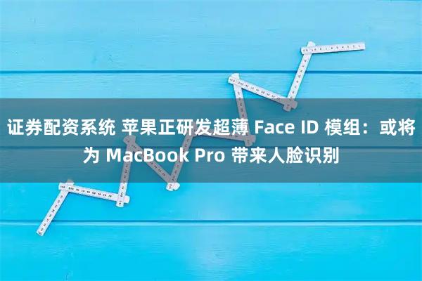 证券配资系统 苹果正研发超薄 Face ID 模组：或将为 MacBook Pro 带来人脸识别