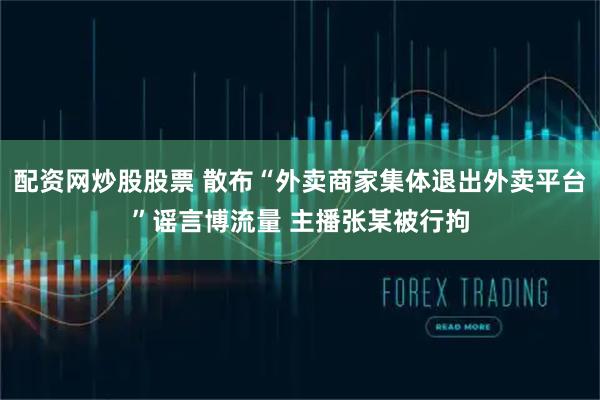 配资网炒股股票 散布“外卖商家集体退出外卖平台”谣言博流量 主播张某被行拘