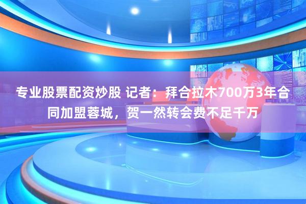 专业股票配资炒股 记者：拜合拉木700万3年合同加盟蓉城，贺一然转会费不足千万
