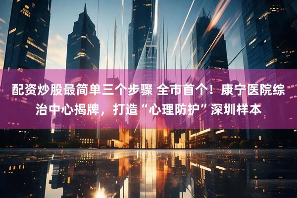 配资炒股最简单三个步骤 全市首个！康宁医院综治中心揭牌，打造“心理防护”深圳样本