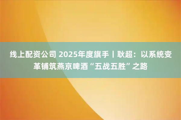 线上配资公司 2025年度旗手丨耿超：以系统变革铺筑燕京啤酒“五战五胜”之路