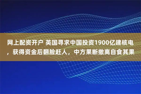 网上配资开户 英国寻求中国投资1900亿建核电，获得资金后翻脸赶人，中方果断撤离自食其果