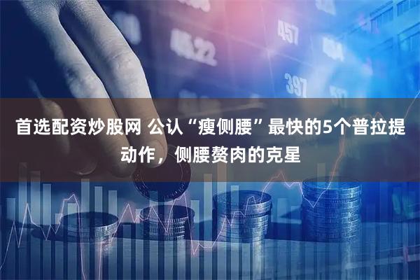 首选配资炒股网 公认“瘦侧腰”最快的5个普拉提动作，侧腰赘肉的克星