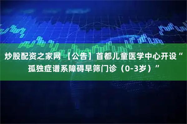 炒股配资之家网 【公告】首都儿童医学中心开设“孤独症谱系障碍早筛门诊（0-3岁）”