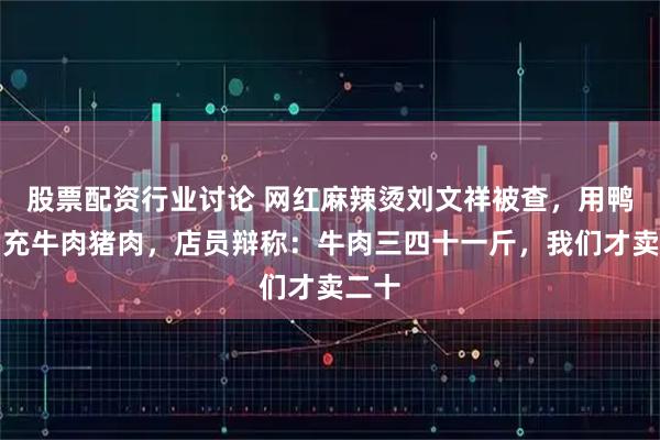 股票配资行业讨论 网红麻辣烫刘文祥被查，用鸭肉冒充牛肉猪肉，店员辩称：牛肉三四十一斤，我们才卖二十
