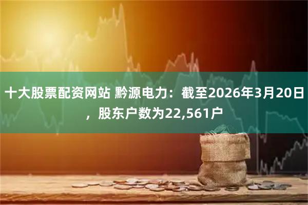 十大股票配资网站 黔源电力：截至2026年3月20日，股东户数为22,561户