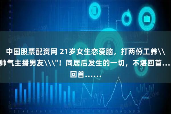 中国股票配资网 21岁女生恋爱脑，打两份工养\