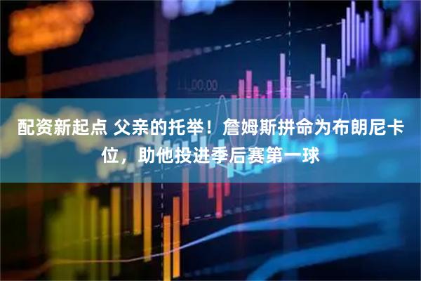 配资新起点 父亲的托举！詹姆斯拼命为布朗尼卡位，助他投进季后赛第一球