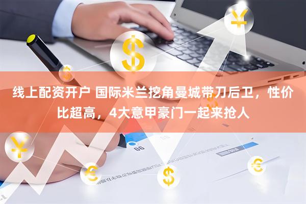 线上配资开户 国际米兰挖角曼城带刀后卫，性价比超高，4大意甲豪门一起来抢人