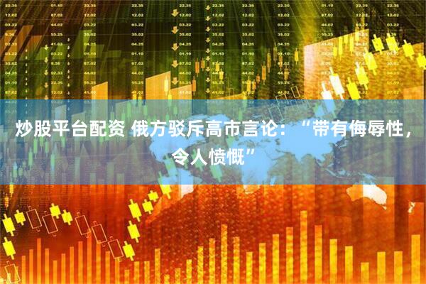 炒股平台配资 俄方驳斥高市言论：“带有侮辱性，令人愤慨”