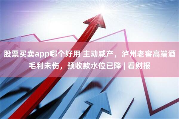 股票买卖app哪个好用 主动减产,泸州老窖高端酒毛利未伤,预收款水位已降 | 看财报