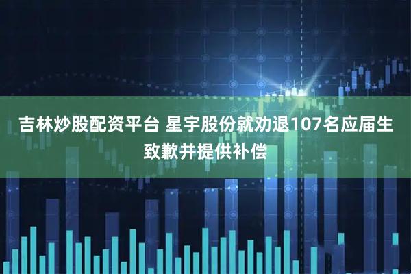 吉林炒股配资平台 星宇股份就劝退107名应届生致歉并提供补偿